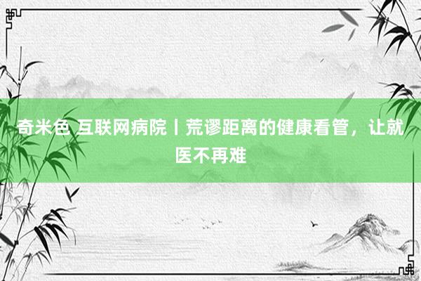 奇米色 互联网病院丨荒谬距离的健康看管，让就医不再难