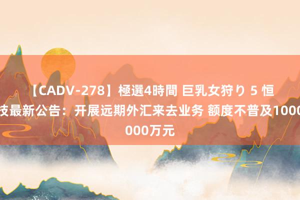【CADV-278】極選4時間 巨乳女狩り 5 恒星科技最新公告:开展远期外汇来去业务 额度不普及1000万元