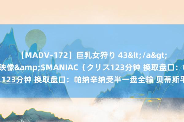 【MADV-172】巨乳女狩り 43</a>2010-11-05クリスタル映像&$MANIAC(クリス123分钟 换取盘口:帕纳辛纳受半一盘全输 贝蒂斯平手盘全赢