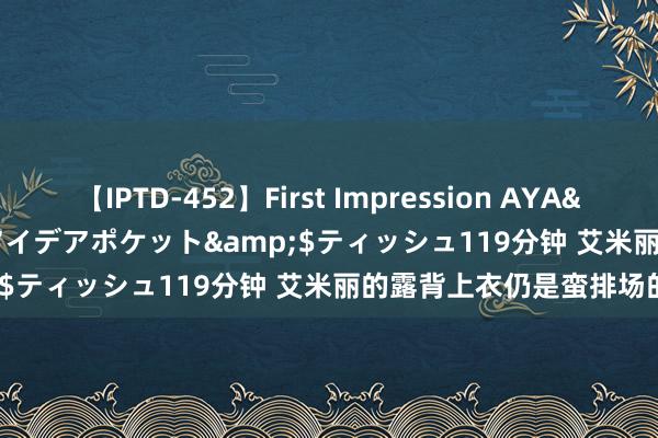 【IPTD-452】First Impression AYA</a>2009-05-01アイデアポケット&$ティッシュ119分钟 艾米丽的露背上衣仍是蛮排场的