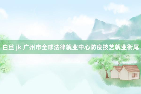 白丝 jk 广州市全球法律就业中心防疫技艺就业衔尾