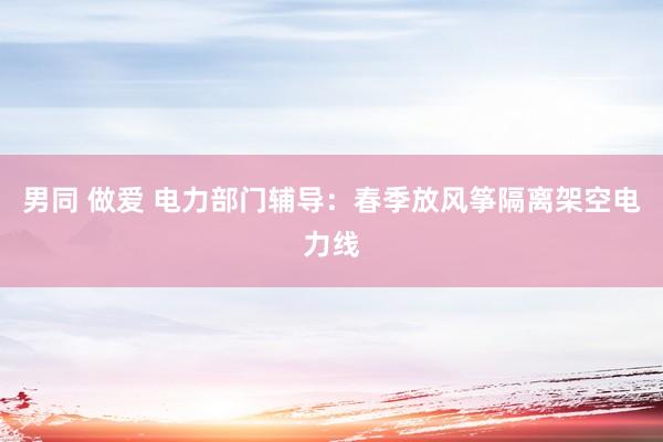 男同 做爱 电力部门辅导：春季放风筝隔离架空电力线