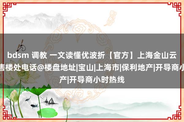 bdsm 调教 一文读懂优波折【官方】上海金山云湖壹号售楼处电话@楼盘地址|宝山|上海市|保利地产|开导商小时热线