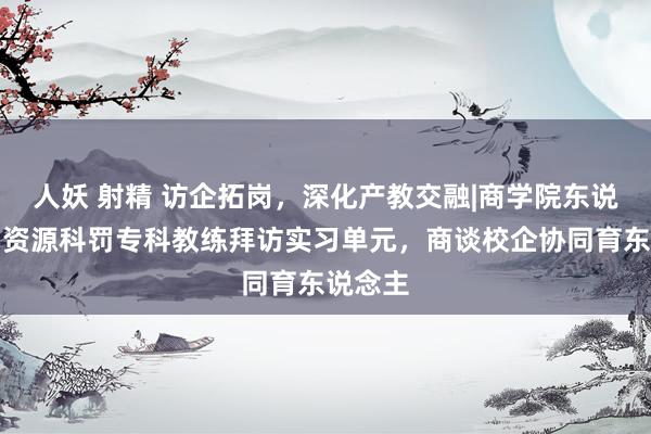 人妖 射精 访企拓岗，深化产教交融|商学院东说念主力资源科罚专科教练拜访实习单元，商谈校企协同育东说念主