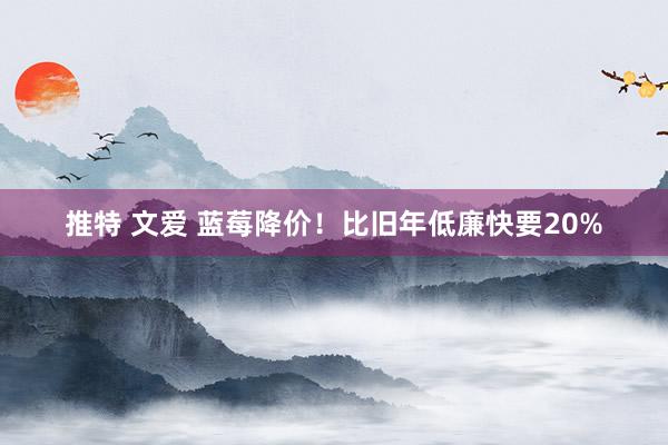 推特 文爱 蓝莓降价！比旧年低廉快要20%