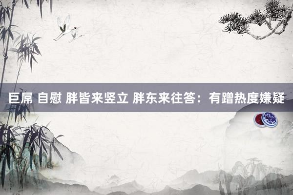 巨屌 自慰 胖皆来竖立 胖东来往答：有蹭热度嫌疑