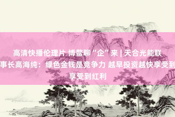 高清快播伦理片 博鳌聊“企”来 | 天合光能联席董事长高海纯：绿色金钱是竞争力 越早投资越快享受到红利