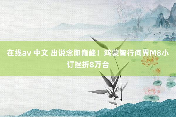 在线av 中文 出说念即巅峰！鸿蒙智行问界M8小订挫折8万台