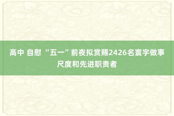 高中 自慰 “五一”前夜拟赏赐2426名寰宇做事尺度和先进职责者