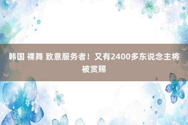 韩国 裸舞 致意服务者！又有2400多东说念主将被赏赐