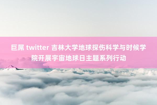 巨屌 twitter 吉林大学地球探伤科学与时候学院开展宇宙地球日主题系列行动