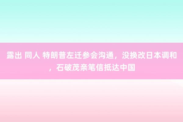 露出 同人 特朗普左迁参会沟通，没换改日本调和，石破茂亲笔信抵达中国
