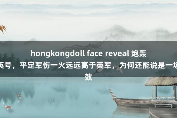 hongkongdoll face reveal 炮轰紫石英号，平定军伤一火远远高于英军，为何还能说是一场生效