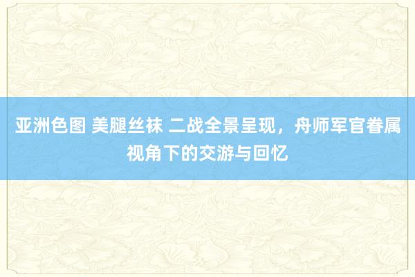 亚洲色图 美腿丝袜 二战全景呈现，舟师军官眷属视角下的交游与回忆