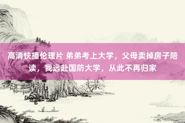 高清快播伦理片 弟弟考上大学，父母卖掉房子陪读，我远赴国防大学，从此不再归家