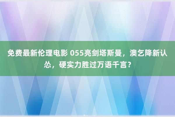 免费最新伦理电影 055亮剑塔斯曼，澳乞降新认怂，硬实力胜过万语千言？