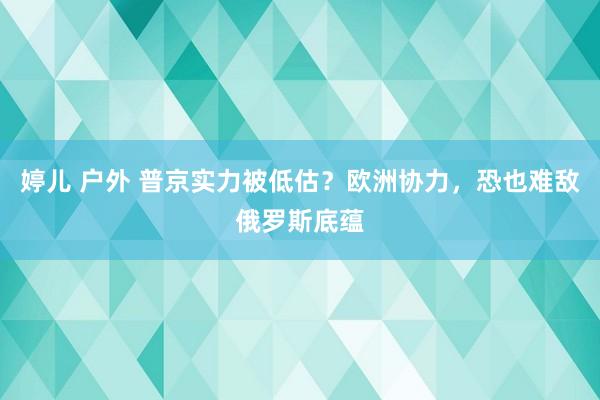 婷儿 户外 普京实力被低估？欧洲协力，恐也难敌俄罗斯底蕴