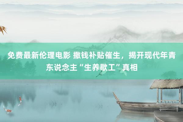 免费最新伦理电影 撒钱补贴催生，揭开现代年青东说念主“生养歇工”真相