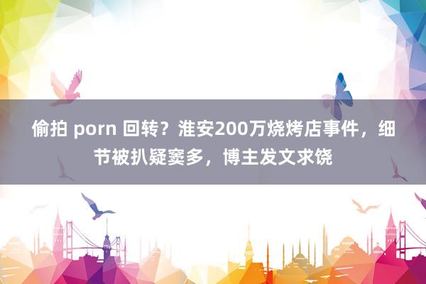 偷拍 porn 回转？淮安200万烧烤店事件，细节被扒疑窦多，博主发文求饶