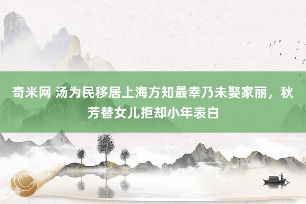 奇米网 汤为民移居上海方知最幸乃未娶家丽，秋芳替女儿拒却小年表白