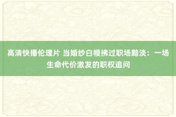 高清快播伦理片 当婚纱白幔拂过职场黯淡：一场生命代价激发的职权追问