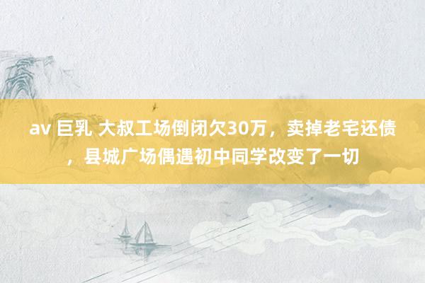av 巨乳 大叔工场倒闭欠30万，卖掉老宅还债，县城广场偶遇初中同学改变了一切