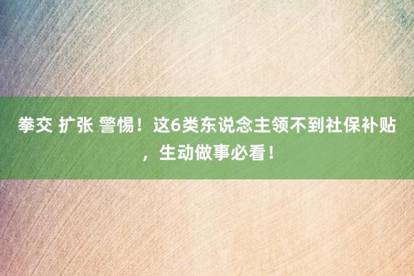 拳交 扩张 警惕！这6类东说念主领不到社保补贴，生动做事必看！
