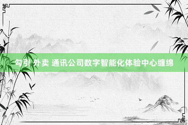 勾引 外卖 通讯公司数字智能化体验中心缠绵