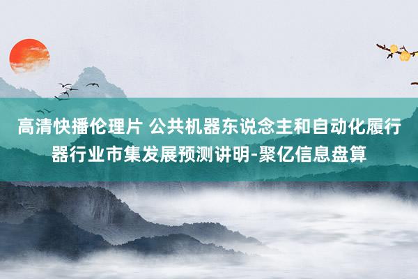 高清快播伦理片 公共机器东说念主和自动化履行器行业市集发展预测讲明-聚亿信息盘算