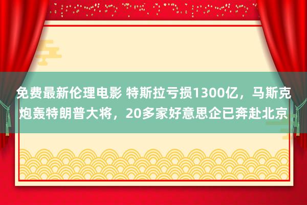 免费最新伦理电影 特斯拉亏损1300亿，马斯克炮轰特朗普大将，20多家好意思企已奔赴北京