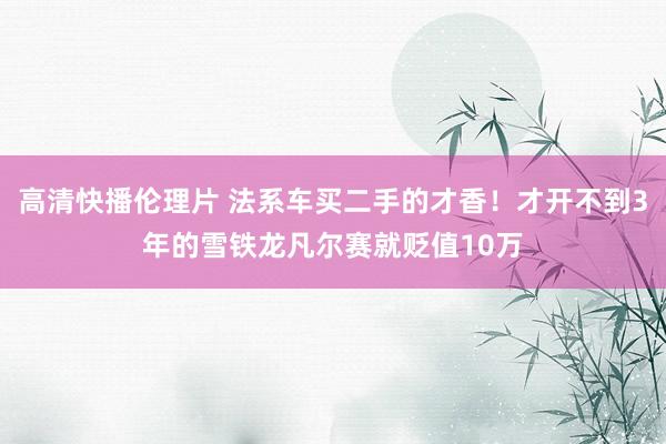 高清快播伦理片 法系车买二手的才香！才开不到3年的雪铁龙凡尔赛就贬值10万