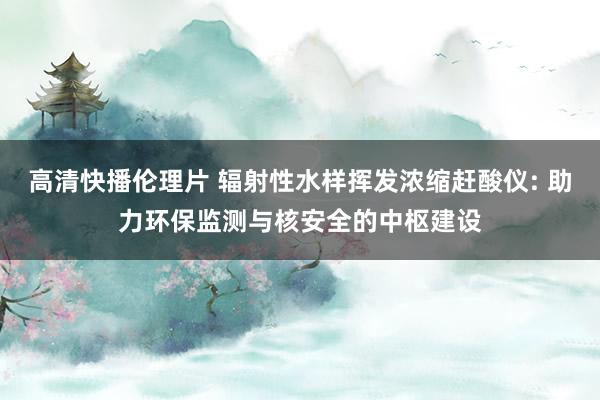 高清快播伦理片 辐射性水样挥发浓缩赶酸仪: 助力环保监测与核安全的中枢建设