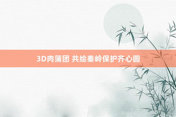 3D肉蒲团 共绘秦岭保护齐心圆