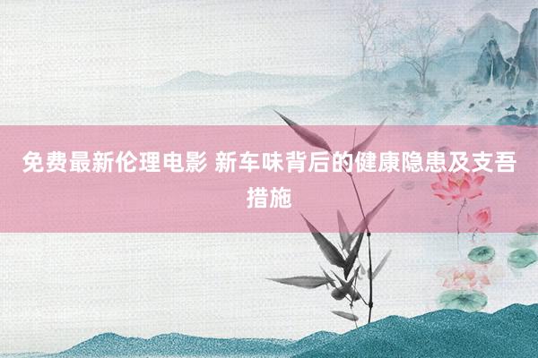 免费最新伦理电影 新车味背后的健康隐患及支吾措施