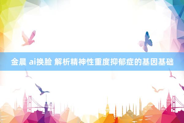 金晨 ai换脸 解析精神性重度抑郁症的基因基础