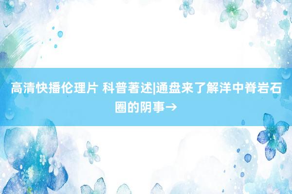 高清快播伦理片 科普著述|通盘来了解洋中脊岩石圈的阴事→