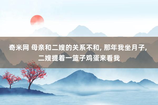 奇米网 母亲和二嫂的关系不和， 那年我坐月子， 二嫂提着一篮子鸡蛋来看我