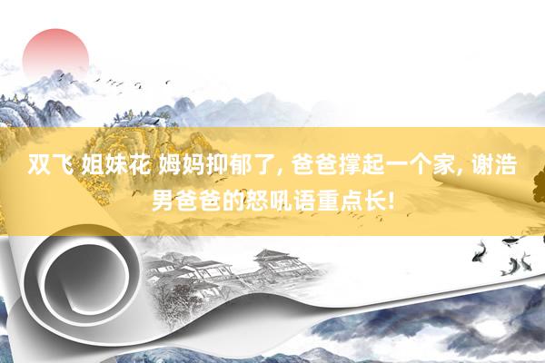 双飞 姐妹花 姆妈抑郁了， 爸爸撑起一个家， 谢浩男爸爸的怒吼语重点长!