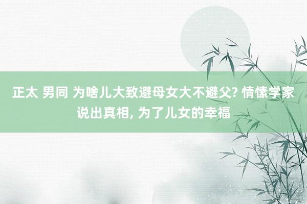 正太 男同 为啥儿大致避母女大不避父? 情愫学家说出真相， 为了儿女的幸福