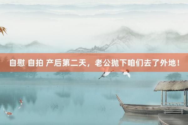 自慰 自拍 产后第二天，老公抛下咱们去了外地！