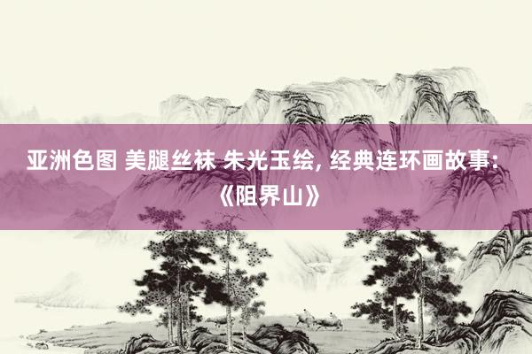 亚洲色图 美腿丝袜 朱光玉绘， 经典连环画故事: 《阻界山》