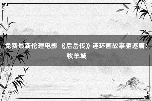 免费最新伦理电影 《后岳传》连环画故事驱逐篇: 牧羊城