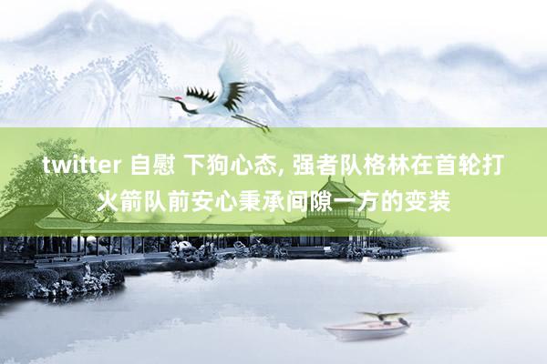 twitter 自慰 下狗心态， 强者队格林在首轮打火箭队前安心秉承间隙一方的变装
