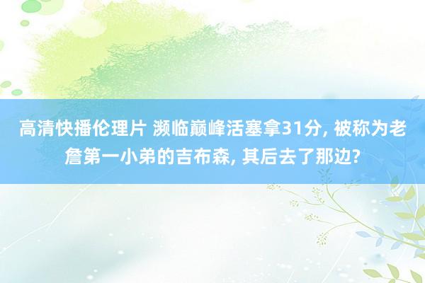 高清快播伦理片 濒临巅峰活塞拿31分， 被称为老詹第一小弟的吉布森， 其后去了那边?