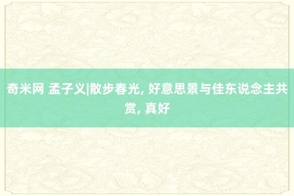 奇米网 孟子义|散步春光， 好意思景与佳东说念主共赏，<a href=