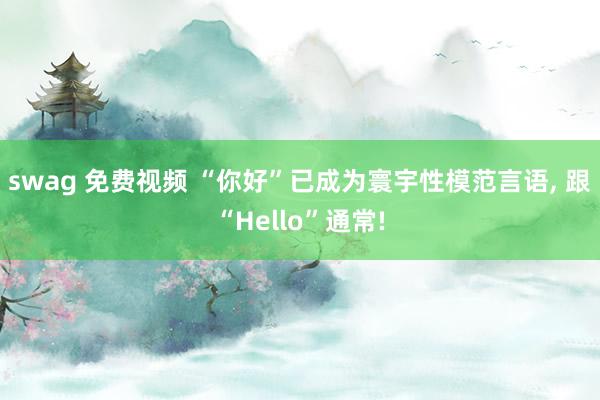 swag 免费视频 “你好”已成为寰宇性模范言语， 跟“Hello”通常!