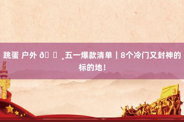 跳蛋 户外 🌸五一爆款清单｜8个冷门又封神的标的地！
