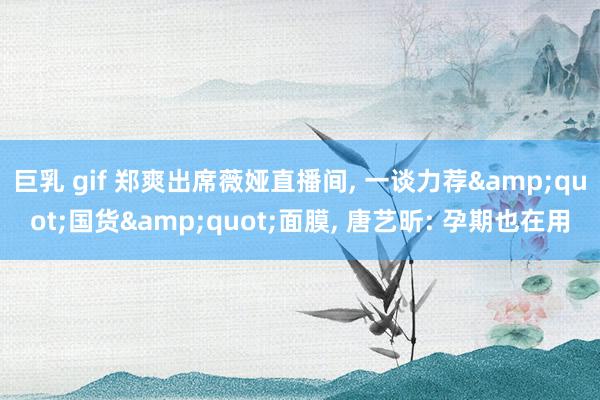 巨乳 gif 郑爽出席薇娅直播间， 一谈力荐&quot;国货&quot;面膜， 唐艺昕: 孕期也在用