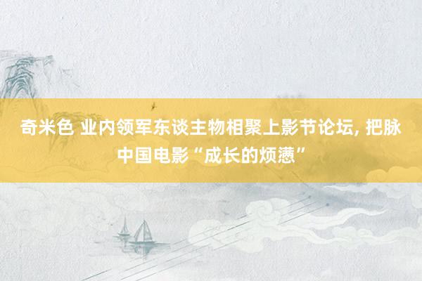 奇米色 业内领军东谈主物相聚上影节论坛， 把脉中国电影“成长的烦懑”