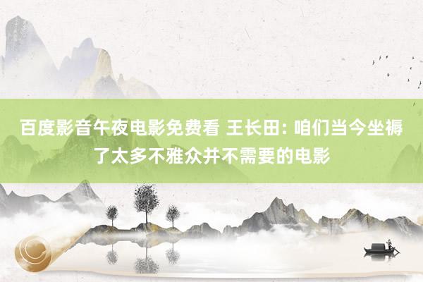 百度影音午夜电影免费看 王长田: 咱们当今坐褥了太多不雅众并不需要的电影
